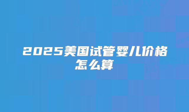 2025美国试管婴儿价格怎么算