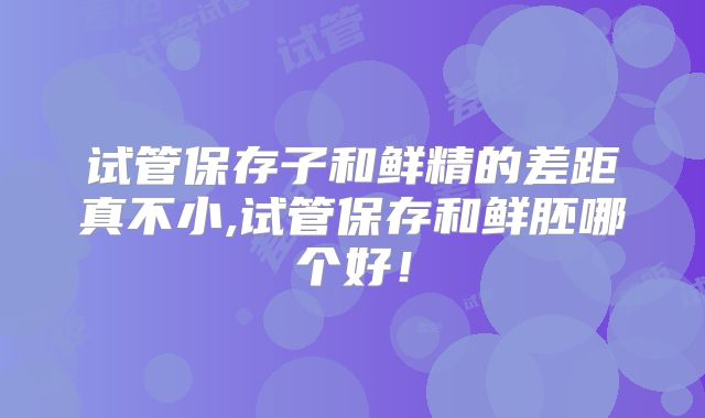 试管保存子和鲜精的差距真不小,试管保存和鲜胚哪个好！