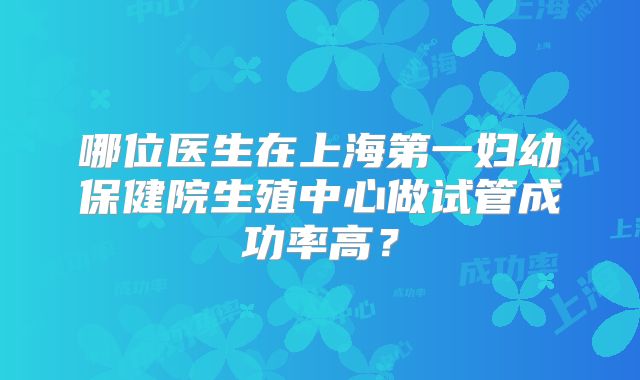 哪位医生在上海第一妇幼保健院生殖中心做试管成功率高?