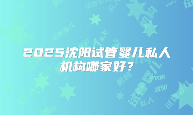 2025沈阳试管婴儿私人机构哪家好？