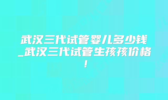 武汉三代试管婴儿多少钱_武汉三代试管生孩孩价格！