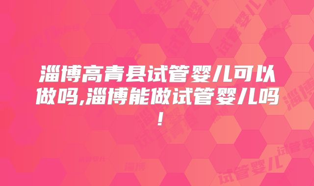 淄博高青县试管婴儿可以做吗,淄博能做试管婴儿吗！