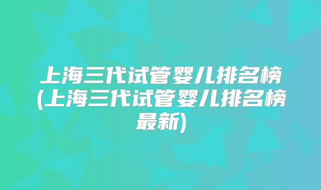 上海三代试管婴儿排名榜(上海三代试管婴儿排名榜最新)