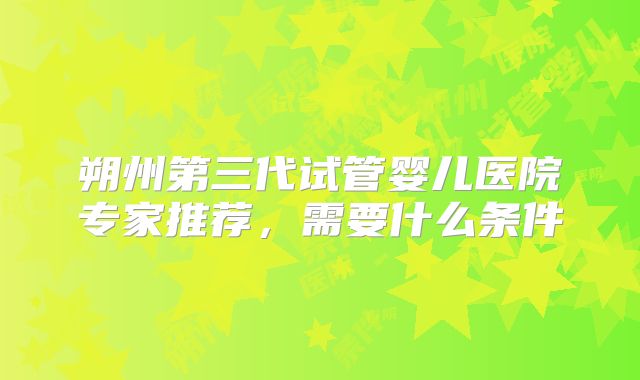朔州第三代试管婴儿医院专家推荐,需要什么条件