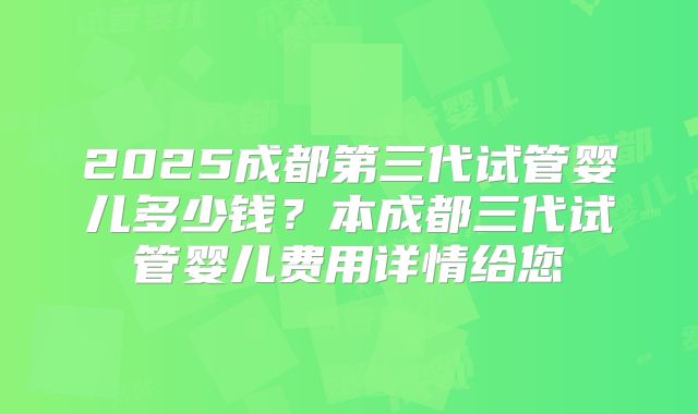 2025成都第三代试管婴儿多少钱？本成都三代试管婴儿费用详情给您