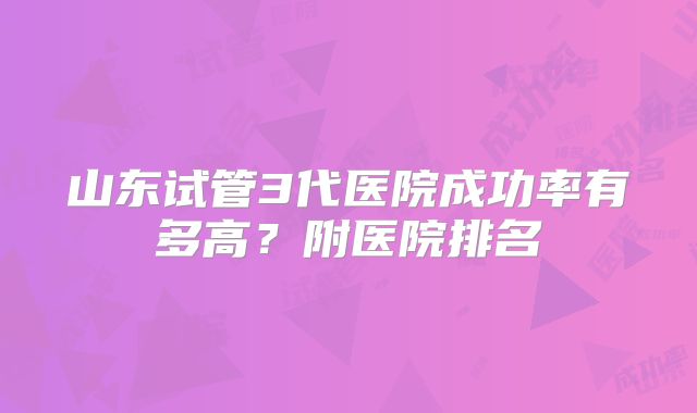 山东试管3代医院成功率有多高？附医院排名