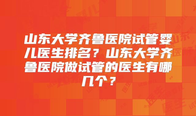 山东大学齐鲁医院试管婴儿医生排名？山东大学齐鲁医院做试管的医生有哪几个？