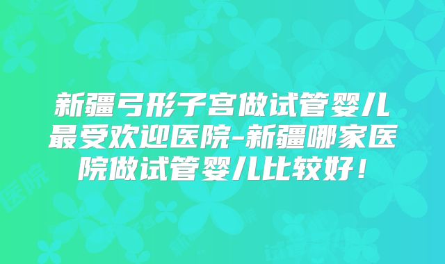 新疆弓形子宫做试管婴儿最受欢迎医院-新疆哪家医院做试管婴儿比较好！