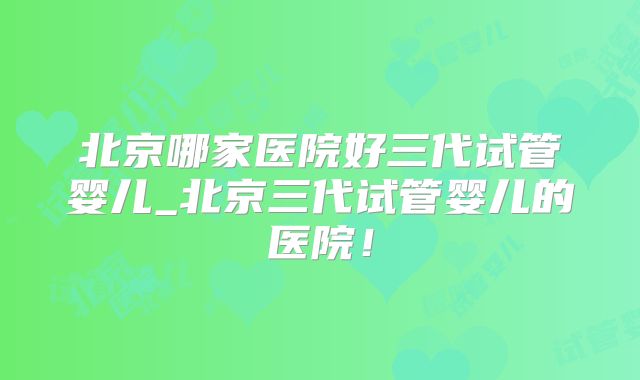 北京哪家医院好三代试管婴儿_北京三代试管婴儿的医院！