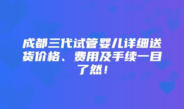 成都三代试管婴儿详细送货价格、费用及手续一目了然！