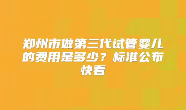 郑州市做第三代试管婴儿的费用是多少？标准公布快看