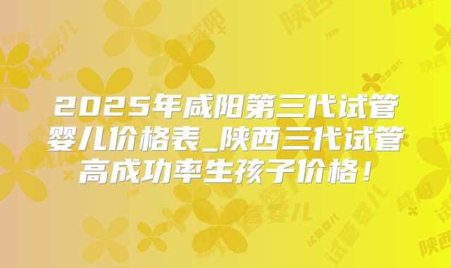 2025年咸阳第三代试管婴儿价格表_陕西三代试管高成功率生孩子价格！