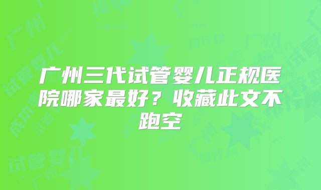 广州三代试管婴儿正规医院哪家最好？收藏此文不跑空