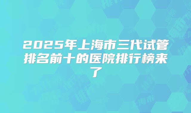 2025年上海市三代试管排名前十的医院排行榜来了