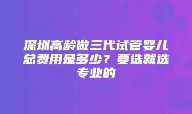 深圳高龄做三代试管婴儿总费用是多少?要选就选专业的
