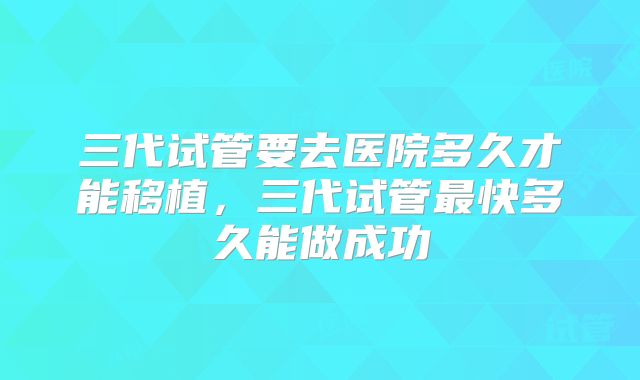 三代试管要去医院多久才能移植，三代试管最快多久能做成功