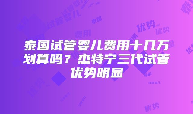 泰国试管婴儿费用十几万划算吗？杰特宁三代试管优势明显