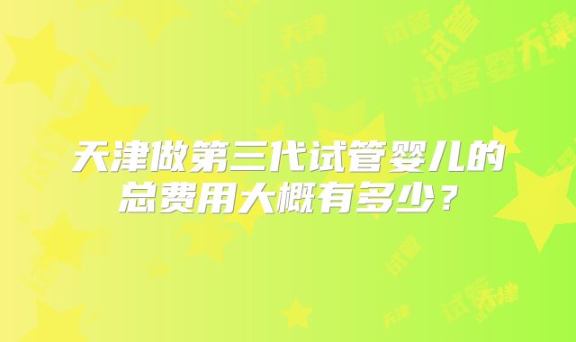 天津做第三代试管婴儿的总费用大概有多少?