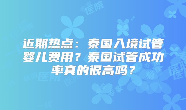 近期热点：泰国入境试管婴儿费用？泰国试管成功率真的很高吗？