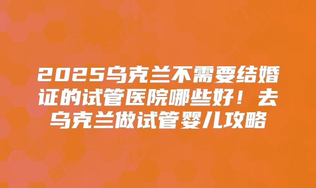 2025乌克兰不需要结婚证的试管医院哪些好！去乌克兰做试管婴儿攻略