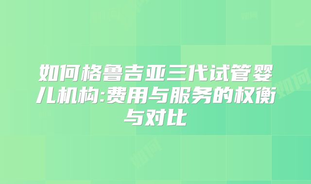 如何格鲁吉亚三代试管婴儿机构:费用与服务的权衡与对比