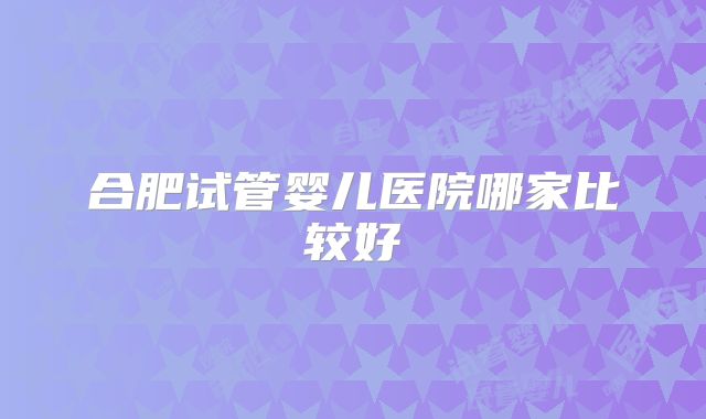 合肥试管婴儿医院哪家比较好