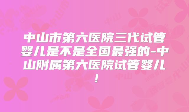中山市第六医院三代试管婴儿是不是全国最强的-中山附属第六医院试管婴儿！