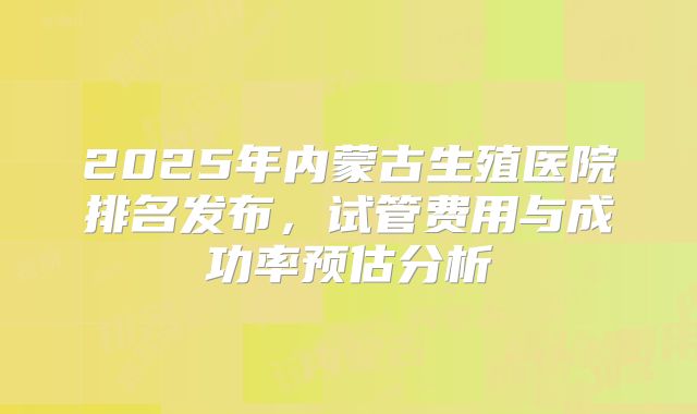 2025年内蒙古生殖医院排名发布,试管费用与成功率预估分析