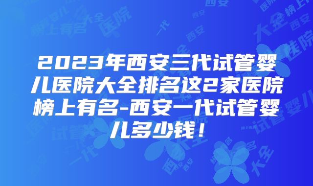 2023年西安三代试管婴儿医院大全排名这2家医院榜上有名-西安一代试管婴儿多少钱!