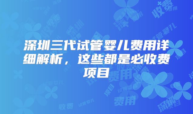 深圳三代试管婴儿费用详细解析,这些都是必收费项目
