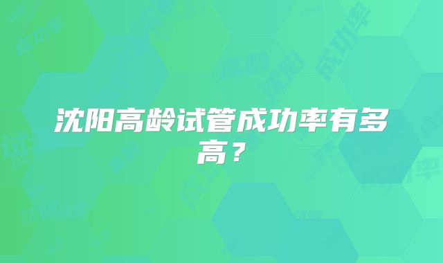 沈阳高龄试管成功率有多高？