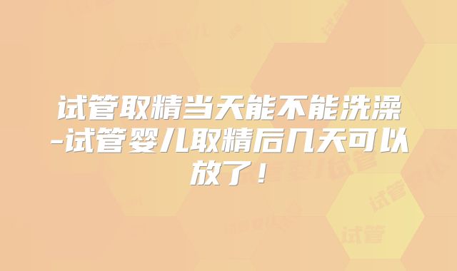 试管取精当天能不能洗澡-试管婴儿取精后几天可以放了！