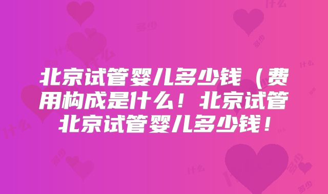 北京试管婴儿多少钱（费用构成是什么！北京试管北京试管婴儿多少钱！