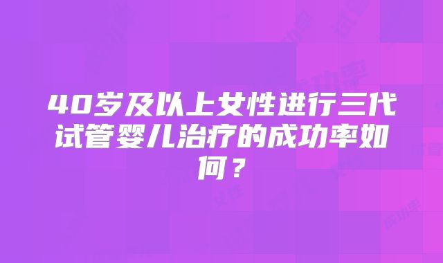 40岁及以上女性进行三代试管婴儿治疗的成功率如何？