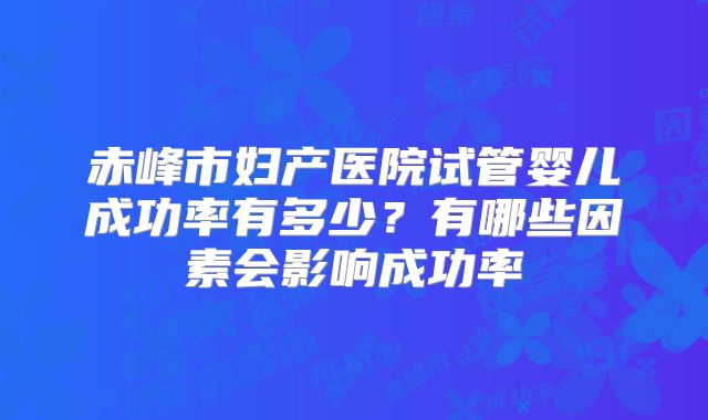 赤峰市妇产医院试管婴儿成功率有多少?有哪些因素会影响成功率