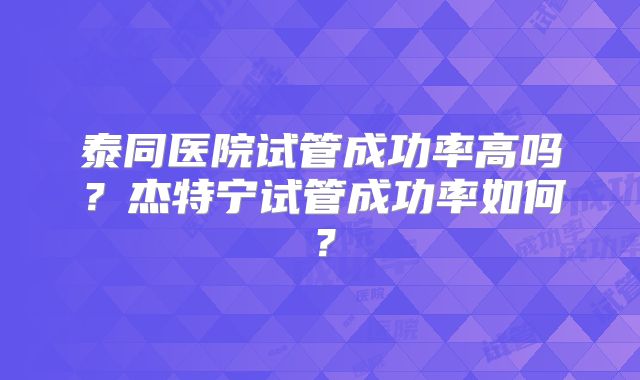 泰同医院试管成功率高吗？杰特宁试管成功率如何？