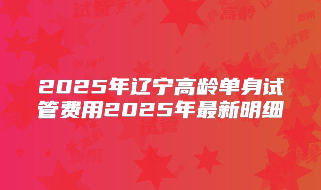 2025年辽宁高龄单身试管费用2025年最新明细