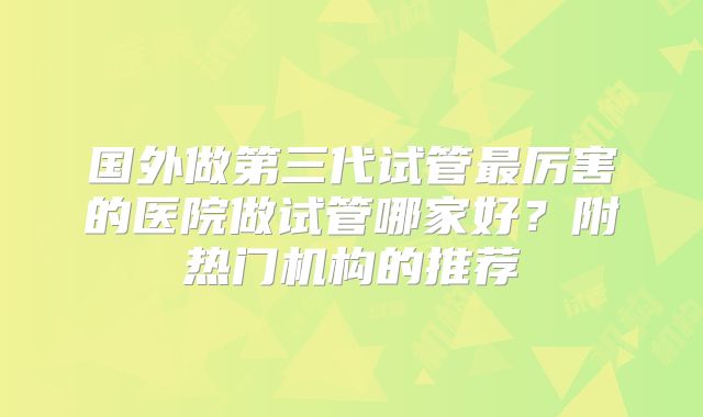 国外做第三代试管最厉害的医院做试管哪家好?附热门机构的推荐
