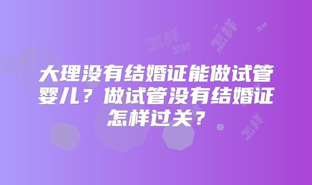 大理没有结婚证能做试管婴儿？做试管没有结婚证怎样过关？