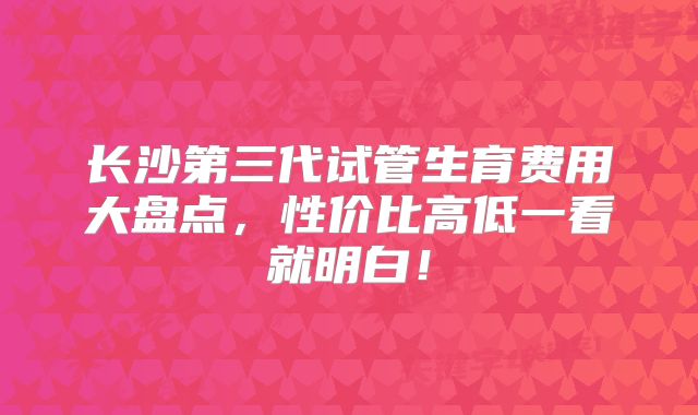 长沙第三代试管生育费用大盘点，性价比高低一看就明白！