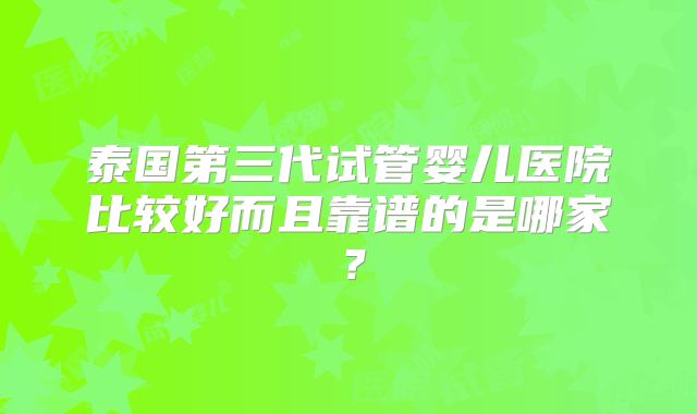泰国第三代试管婴儿医院比较好而且靠谱的是哪家？