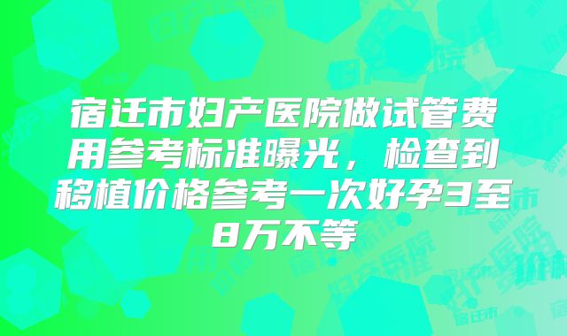 宿迁市妇产医院做试管费用参考标准曝光,检查到移植价格参考一次好孕3至8万不等