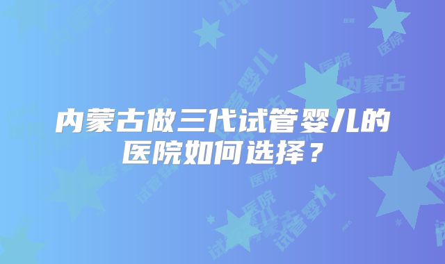 内蒙古做三代试管婴儿的医院如何选择?