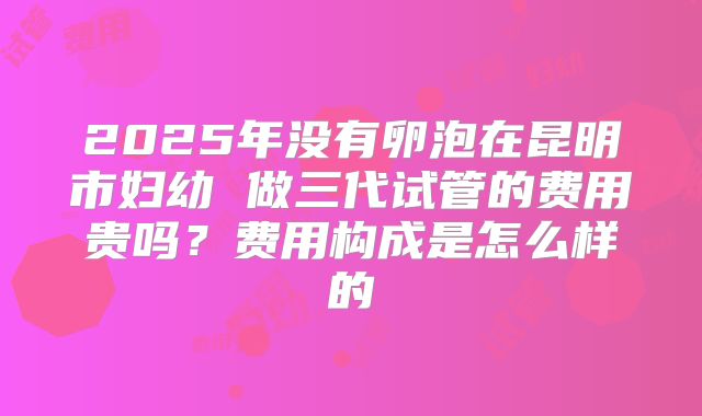 2025年没有卵泡在昆明市妇幼 做三代试管的费用贵吗？费用构成是怎么样的