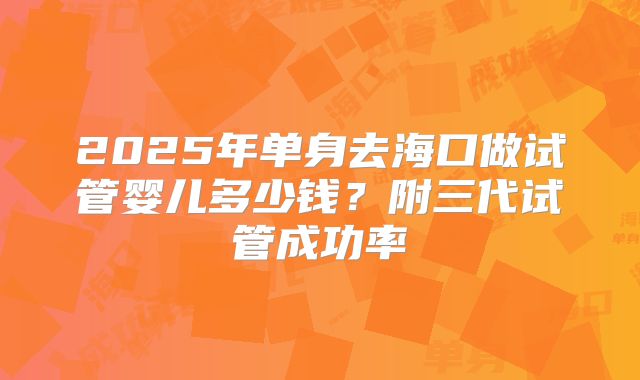 2025年单身去海口做试管婴儿多少钱？附三代试管成功率