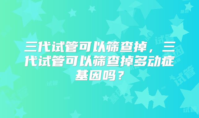 三代试管可以筛查掉,三代试管可以筛查掉多动症基因吗?