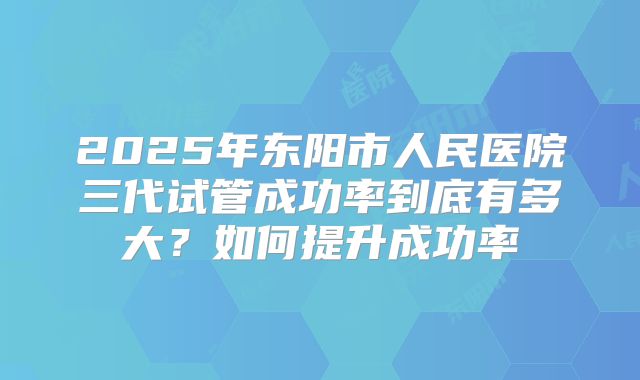 2025年东阳市人民医院三代试管成功率到底有多大？如何提升成功率