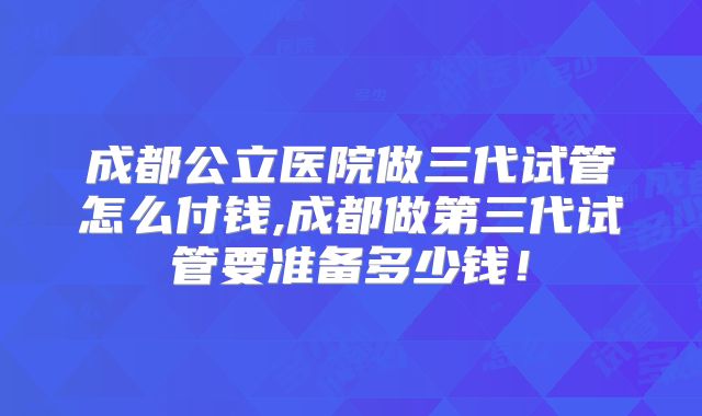 成都公立医院做三代试管怎么付钱,成都做第三代试管要准备多少钱！