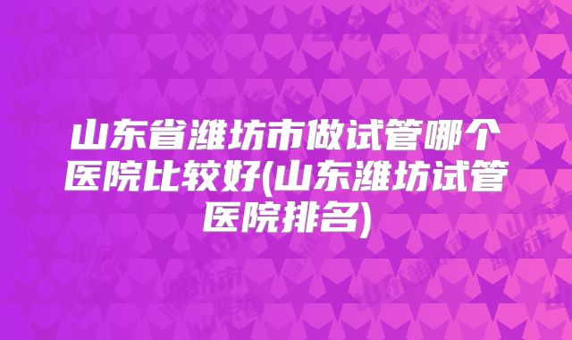 山东省潍坊市做试管哪个医院比较好(山东潍坊试管医院排名)