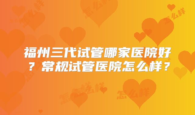 福州三代试管哪家医院好？常规试管医院怎么样？